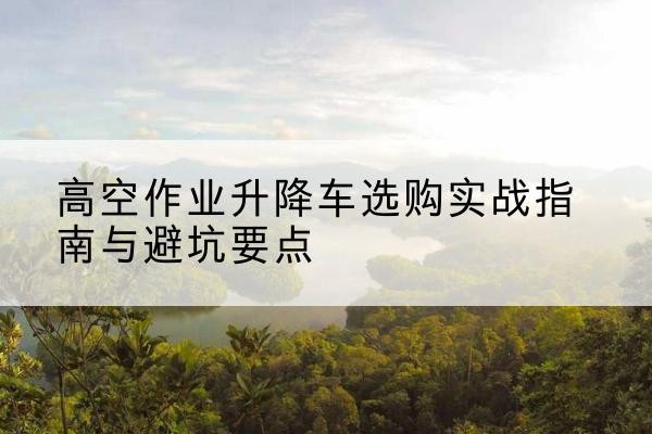 开福升降车怎么选-高空作业升降车选购实战指南与避坑要点