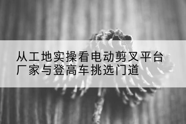 开福电动剪叉升降平台厂家-从工地实操看电动剪叉平台厂家与登高车挑选门道