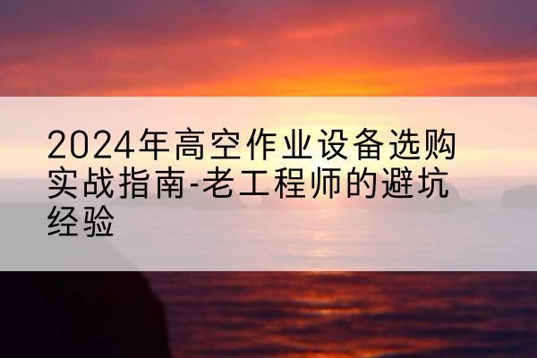 开福高空作业升降机厂家推荐-2024年高空作业设备选购实战指南-老工程师的避坑经验