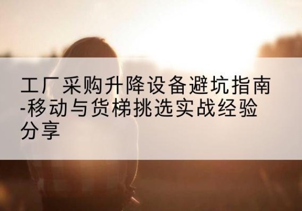 开福移动式升降机怎么选-工厂采购升降设备避坑指南-移动与货梯挑选实战经验分享