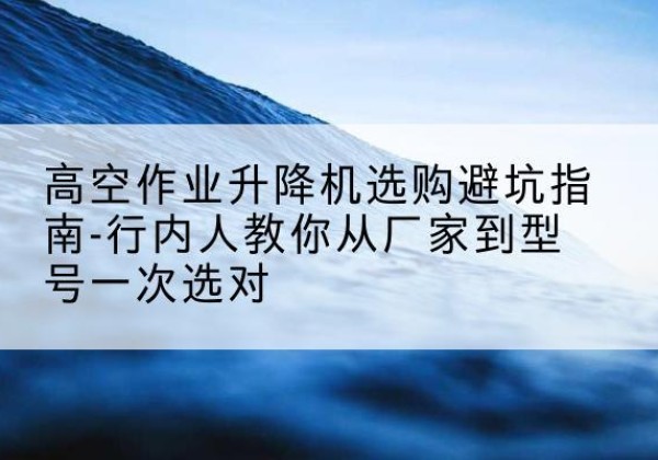 开福升降平台厂家-高空作业升降机选购避坑指南-行内人教你从厂家到型号一次选对