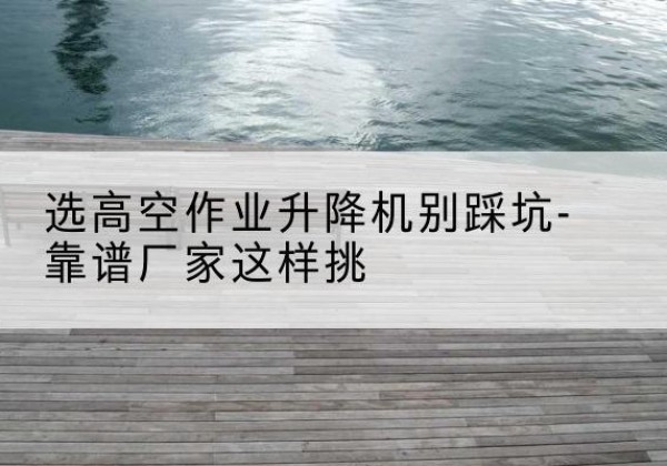 开福剪叉式升降机厂家-选高空作业升降机别踩坑-靠谱厂家这样挑