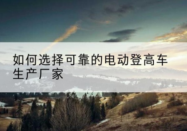 开福电动登高车厂家-如何选择可靠的电动登高车生产厂家
