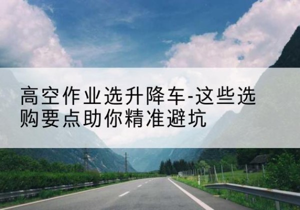 开福升降车厂家-高空作业选升降车-这些选购要点助你*避坑
