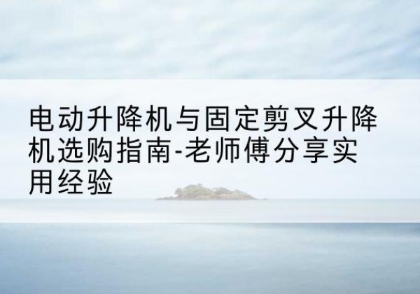 开福电动升降机怎么选-电动升降机与固定剪叉升降机选购指南-老师傅分享实用经验