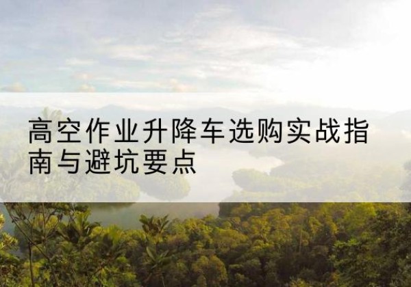 开福升降车怎么选-高空作业升降车选购实战指南与避坑要点