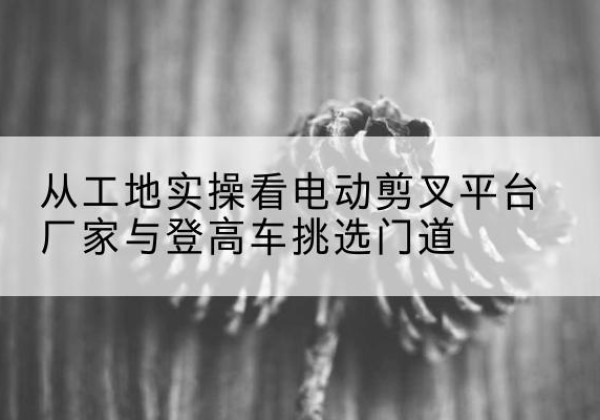开福电动剪叉升降平台厂家-从工地实操看电动剪叉平台厂家与登高车挑选门道