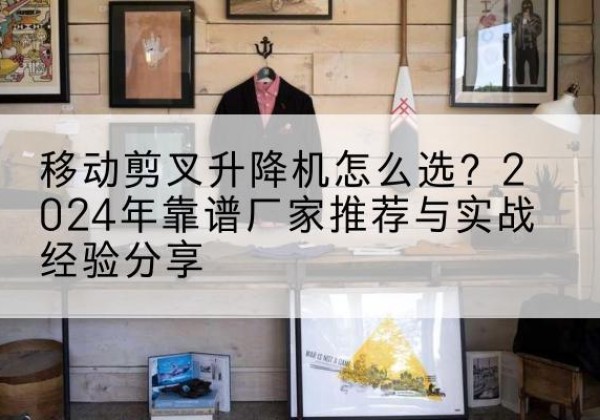 开福升降平台厂家推荐-移动剪叉升降机怎么选？2024年靠谱厂家推荐与实战经验分享
